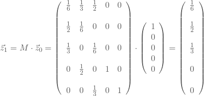 \begin{equation*} \vec z_1 = M \cdot \vec z_0 = \left(\begin {array}{ccccc} \frac 1 6&\frac 1 3 &\frac 1 2& 0 &0\\ \\ \frac 1 2&\frac 1 6&0&0&0\\\\ \frac 1 3&0&\frac 1 6&0&0\\\\ 0&\frac 1 2&0&1&0\\\\ 0&0&\frac 1 3&0&1 \end{array}\right) \cdot \left(\begin {array}{c} 1\\0\\0\\0\\0 \end{array}\right) = \left(\begin {array}{c} \frac 1 6\\ \\ \frac 1 2\\\\\frac 1 3\\\\0\\\\0 \end{array}\right) \end{equation*}