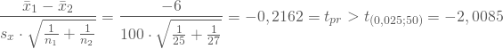 \begin{equation*} \frac { \bar x_1 - \bar x_2} {s_x \cdot \sqrt{\frac 1 {n_1} + \frac 1 {n_2}}} = \frac {-6} {100 \cdot \sqrt { \frac 1 {25} + \frac 1 {27}}} = -0,2162 = t_{pr} > t_{(0,025;50)} =-2,0085 \end{equation*}
