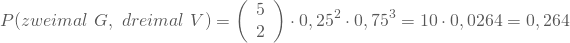 \begin{equation*} P(zweimal \nobreakspace G, \nobreakspace dreimal \nobreakspace V) = \left(\begin {array} {11} 5 \\2\end{array}\right) \cdot 0,25^2 \cdot 0,75^3 = 10 \cdot 0,0264 = 0,264 \end{equation*}